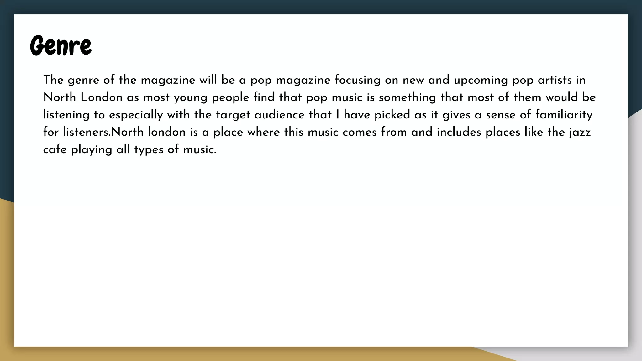 Genre
The genre of the magazine will be a pop magazine focusing on new and upcoming pop artists in
North London as most young people ﬁnd that pop music is something that most of them would be
listening to especially with the target audience that I have picked as it gives a sense of familiarity
for listeners.North london is a place where this music comes from and includes places like the jazz
cafe playing all types of music.
 