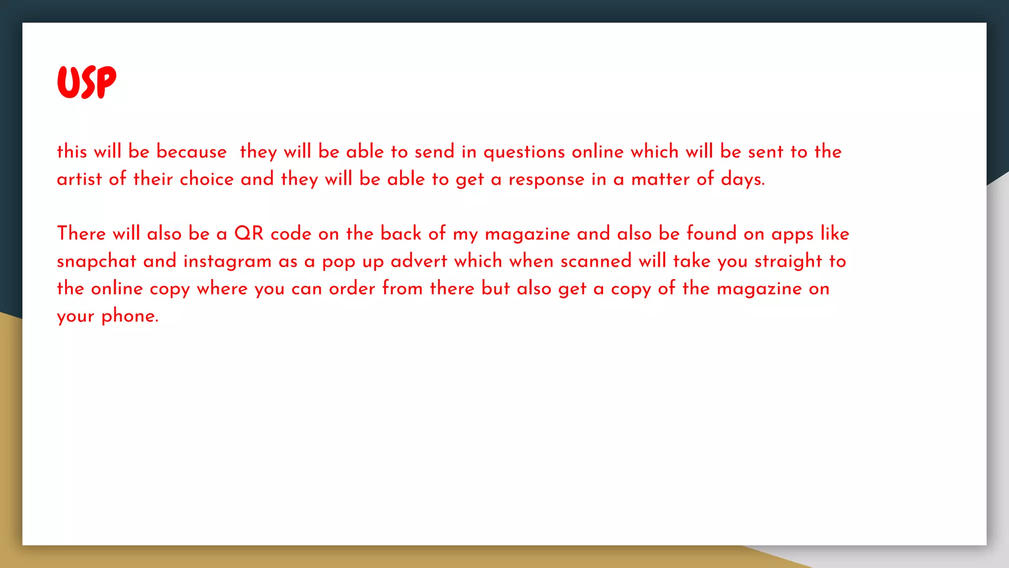USP
this will be because they will be able to send in questions online which will be sent to the
artist of their choice and they will be able to get a response in a matter of days.
There will also be a QR code on the back of my magazine and also be found on apps like
snapchat and instagram as a pop up advert which when scanned will take you straight to
the online copy where you can order from there but also get a copy of the magazine on
your phone.
 