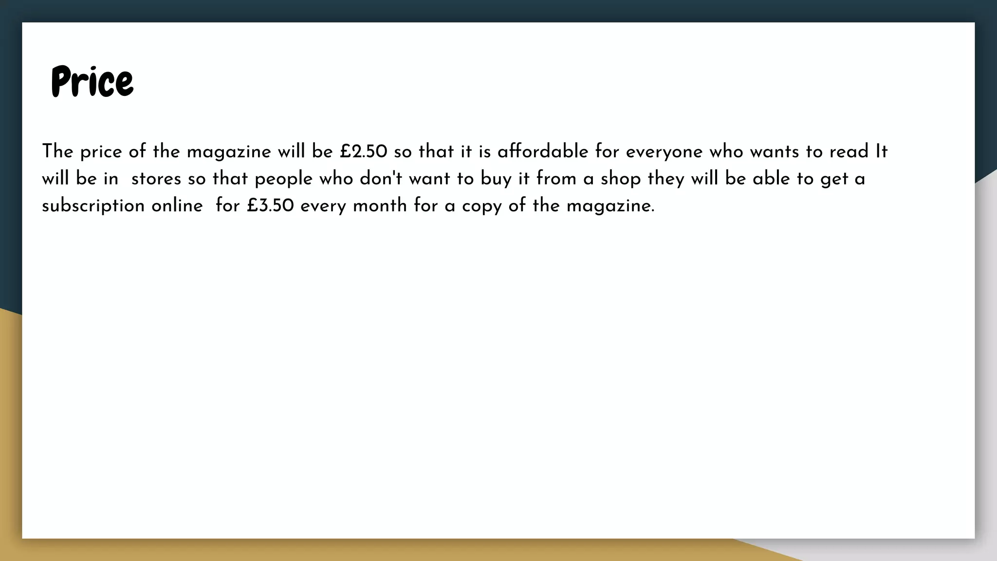 Price
The price of the magazine will be £2.50 so that it is aﬀordable for everyone who wants to read It
will be in stores so that people who don't want to buy it from a shop they will be able to get a
subscription online for £3.50 every month for a copy of the magazine.
 