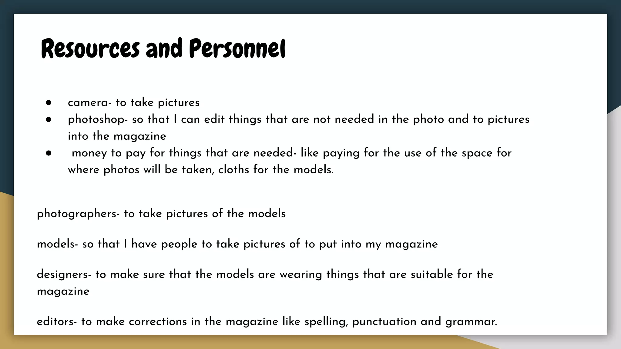 Resources and Personnel
● camera- to take pictures
● photoshop- so that I can edit things that are not needed in the photo and to pictures
into the magazine
● money to pay for things that are needed- like paying for the use of the space for
where photos will be taken, cloths for the models.
photographers- to take pictures of the models
models- so that I have people to take pictures of to put into my magazine
designers- to make sure that the models are wearing things that are suitable for the
magazine
editors- to make corrections in the magazine like spelling, punctuation and grammar.
 