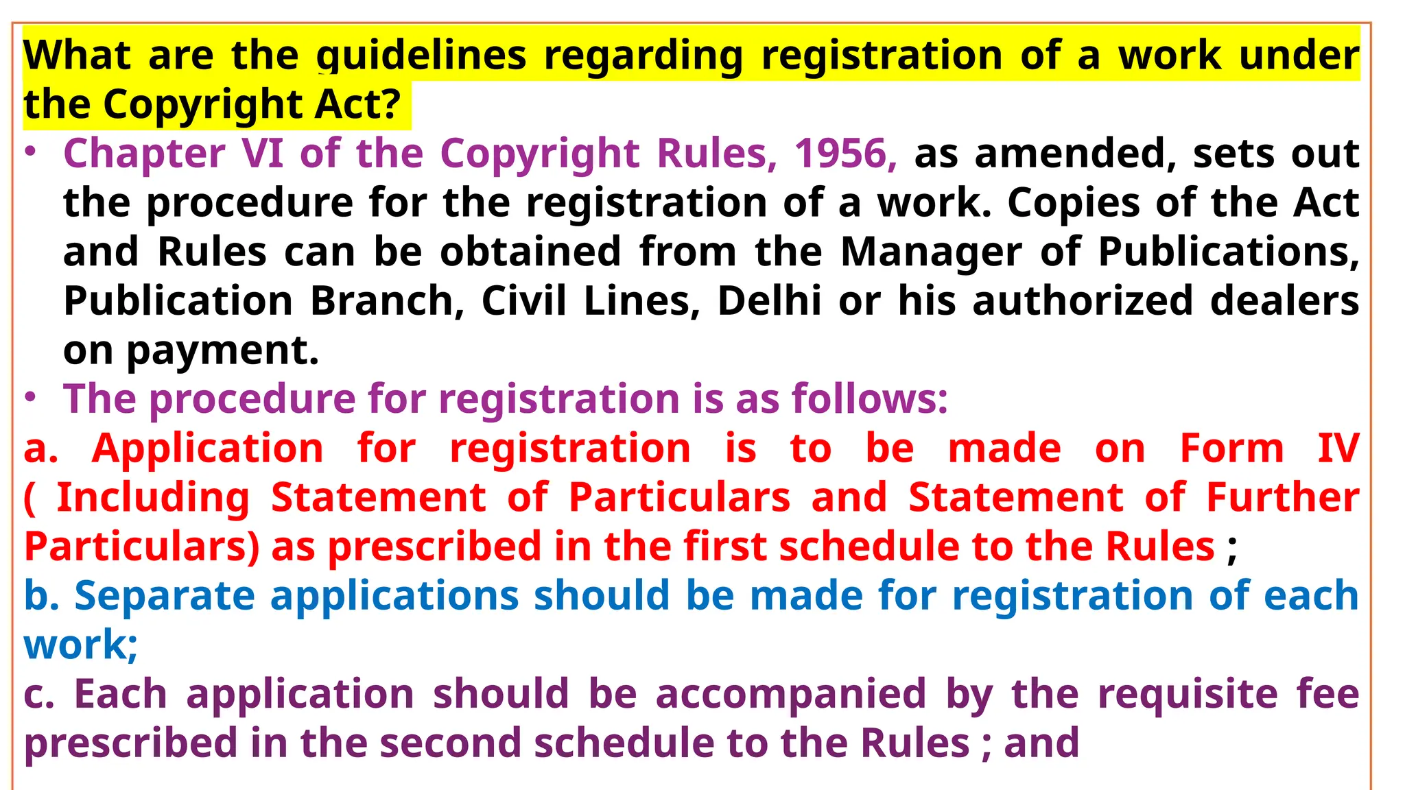 What are the guidelines regarding registration of a work under
the Copyright Act?
• Chapter VI of the Copyright Rules, 1956, as amended, sets out
the procedure for the registration of a work. Copies of the Act
and Rules can be obtained from the Manager of Publications,
Publication Branch, Civil Lines, Delhi or his authorized dealers
on payment.
• The procedure for registration is as follows:
a. Application for registration is to be made on Form IV
( Including Statement of Particulars and Statement of Further
Particulars) as prescribed in the first schedule to the Rules ;
b. Separate applications should be made for registration of each
work;
c. Each application should be accompanied by the requisite fee
prescribed in the second schedule to the Rules ; and
 