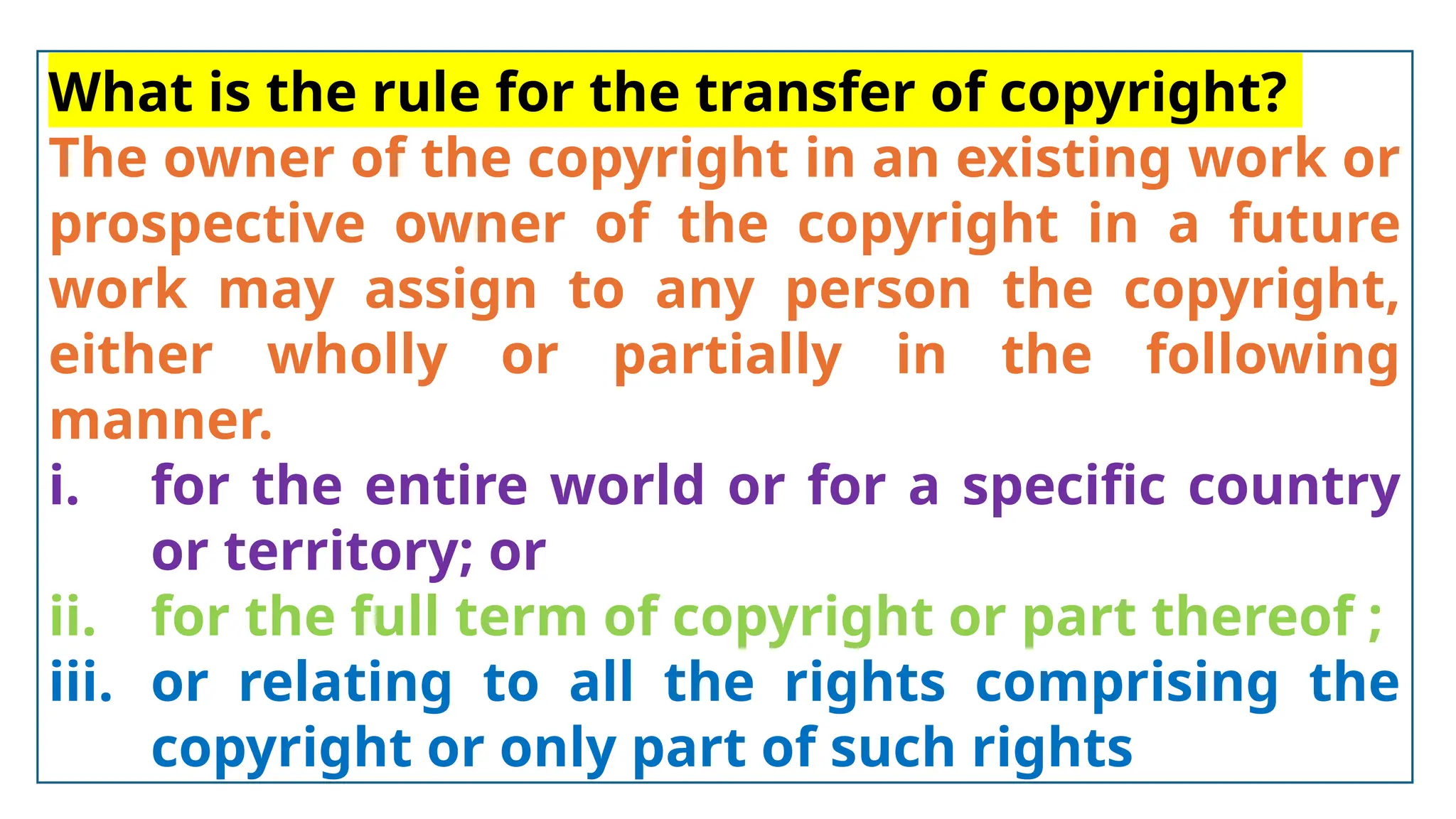 What is the rule for the transfer of copyright?
The owner of the copyright in an existing work or
prospective owner of the copyright in a future
work may assign to any person the copyright,
either wholly or partially in the following
manner.
i. for the entire world or for a specific country
or territory; or
ii. for the full term of copyright or part thereof ;
iii. or relating to all the rights comprising the
copyright or only part of such rights
 