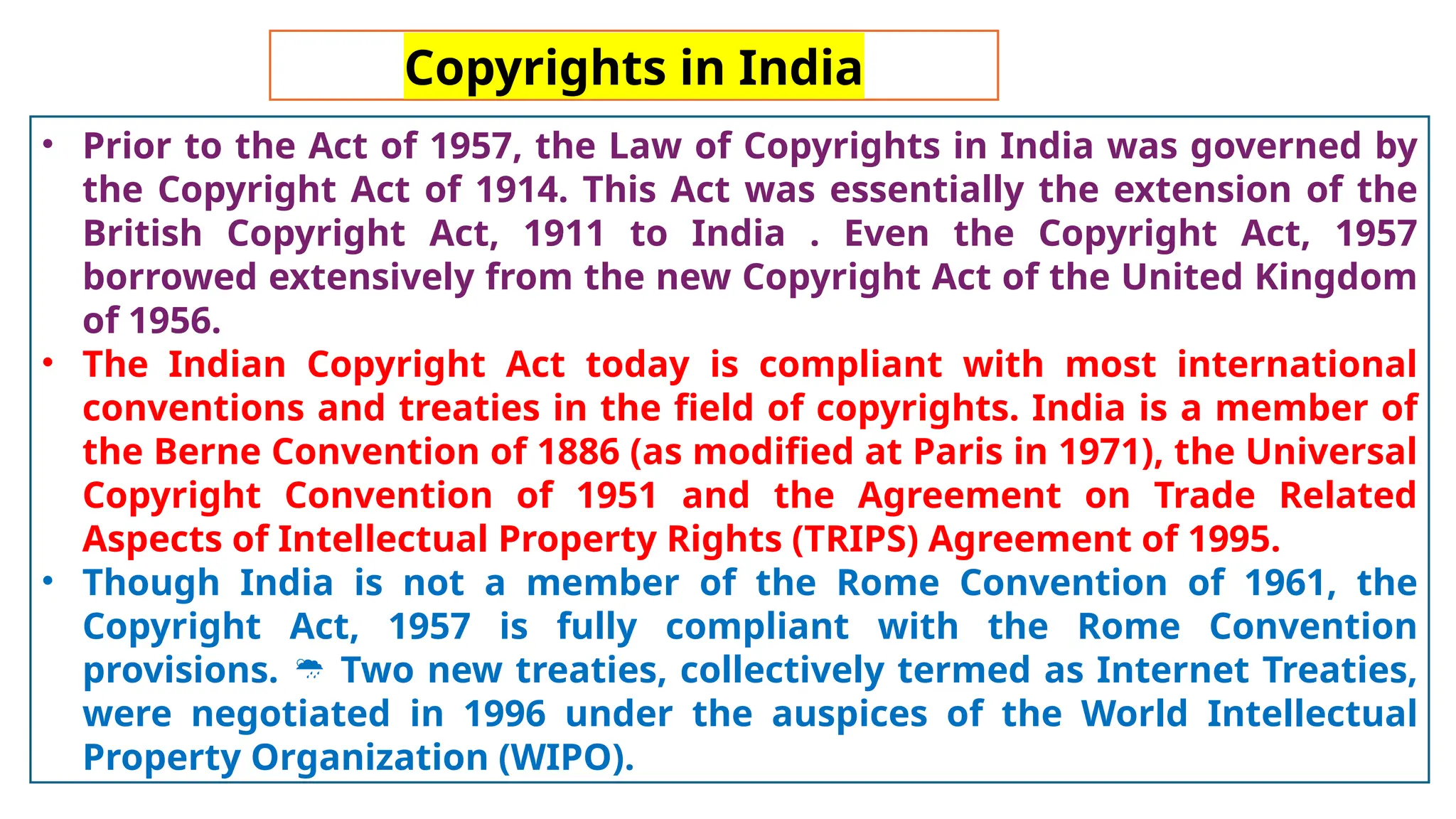 Copyrights in India
• Prior to the Act of 1957, the Law of Copyrights in India was governed by
the Copyright Act of 1914. This Act was essentially the extension of the
British Copyright Act, 1911 to India . Even the Copyright Act, 1957
borrowed extensively from the new Copyright Act of the United Kingdom
of 1956.
• The Indian Copyright Act today is compliant with most international
conventions and treaties in the field of copyrights. India is a member of
the Berne Convention of 1886 (as modified at Paris in 1971), the Universal
Copyright Convention of 1951 and the Agreement on Trade Related
Aspects of Intellectual Property Rights (TRIPS) Agreement of 1995.
• Though India is not a member of the Rome Convention of 1961, the
Copyright Act, 1957 is fully compliant with the Rome Convention
provisions. Two new treaties, collectively termed as Internet Treaties,

were negotiated in 1996 under the auspices of the World Intellectual
Property Organization (WIPO).
 