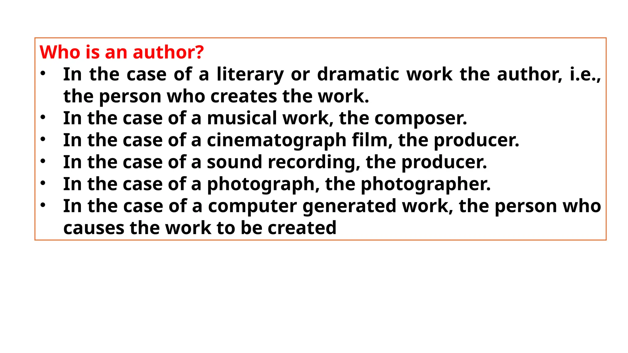 Who is an author?
• In the case of a literary or dramatic work the author, i.e.,
the person who creates the work.
• In the case of a musical work, the composer.
• In the case of a cinematograph film, the producer.
• In the case of a sound recording, the producer.
• In the case of a photograph, the photographer.
• In the case of a computer generated work, the person who
causes the work to be created
 