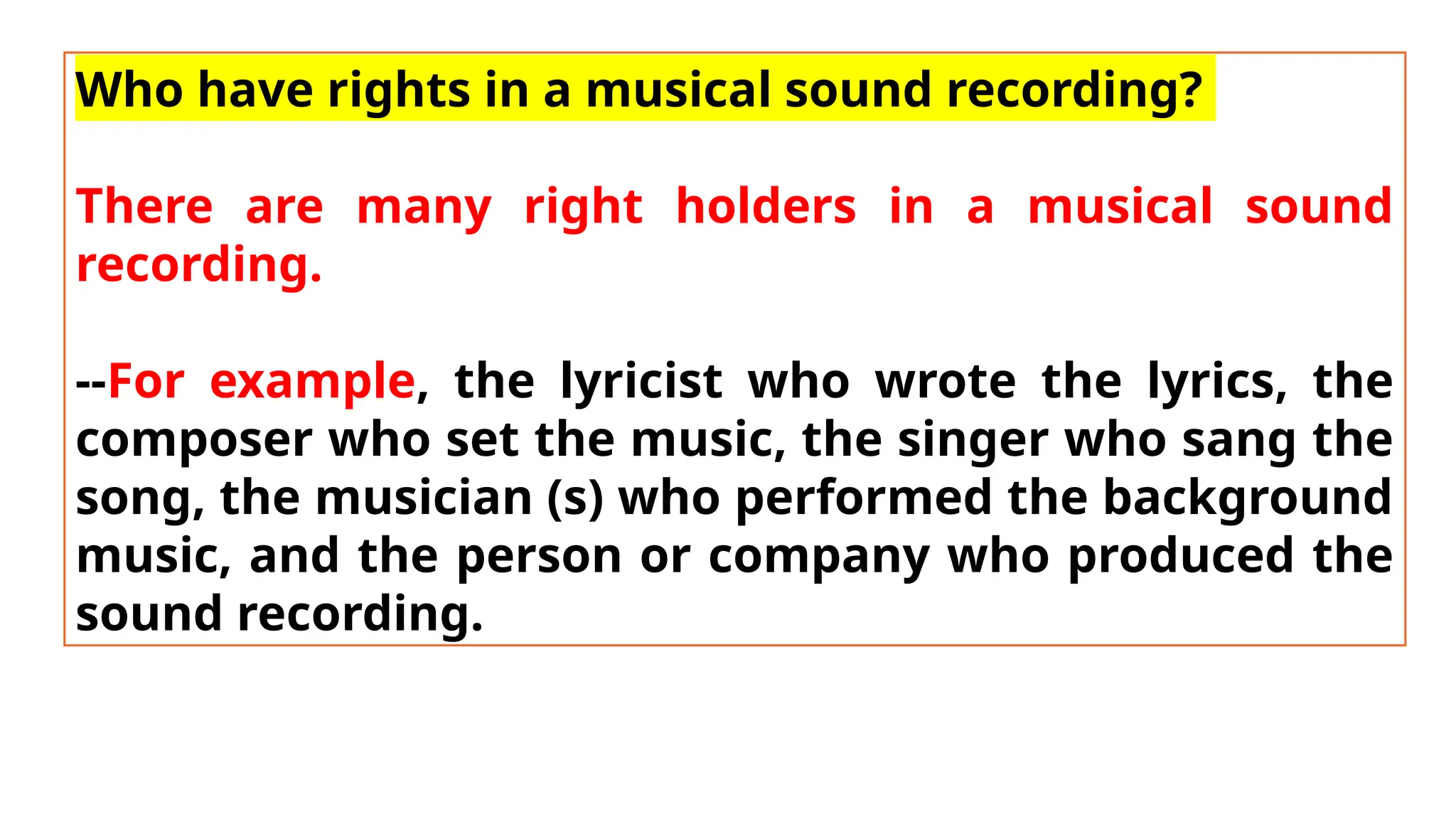 Who have rights in a musical sound recording?
There are many right holders in a musical sound
recording.
--For example, the lyricist who wrote the lyrics, the
composer who set the music, the singer who sang the
song, the musician (s) who performed the background
music, and the person or company who produced the
sound recording.
 