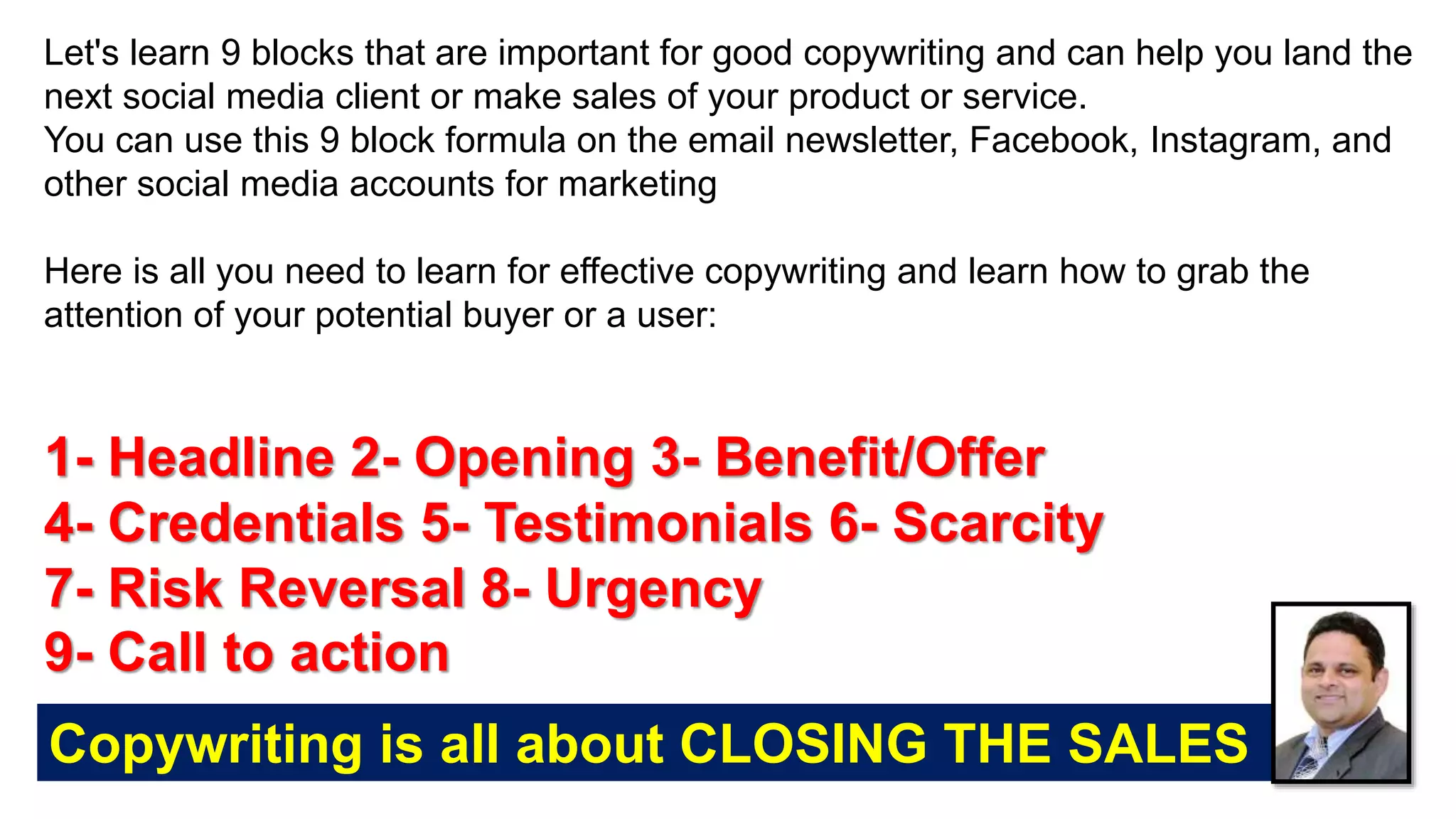 Let's learn 9 blocks that are important for good copywriting and can help you land the
next social media client or make sales of your product or service.
You can use this 9 block formula on the email newsletter, Facebook, Instagram, and
other social media accounts for marketing
Here is all you need to learn for effective copywriting and learn how to grab the
attention of your potential buyer or a user:
1- Headline 2- Opening 3- Benefit/Offer
4- Credentials 5- Testimonials 6- Scarcity
7- Risk Reversal 8- Urgency
9- Call to action
Copywriting is all about CLOSING THE SALES
 