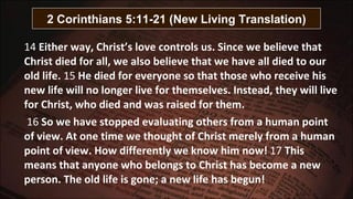 14  Either way, Christ’s love controls us. Since we believe that Christ died for all, we also believe that we have all died to our old life.  15  He died for everyone so that those who receive his new life will no longer live for themselves. Instead, they will live for Christ, who died and was raised for them.   16  So we have stopped evaluating others from a human point of view. At one time we thought of Christ merely from a human point of view. How differently we know him now!  17  This means that anyone who belongs to Christ has become a new person. The old life is gone; a new life has begun! 2 Corinthians 5:11-21 (New Living Translation) 