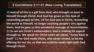 18  And all of this is a gift from God, who brought us back to himself through Christ. And God has given us this task of reconciling people to him. 19 For God was in Christ, reconciling the world to himself, no longer counting people’s sins against them. And he gave us this wonderful message of reconciliation.  20  So we are Christ’s ambassadors; God is making his appeal through us. We speak for Christ when we plead, “Come back to God!”  21  For God made Christ, who never sinned, to be the offering for our sin, so that we could be made right with God through Christ. 2 Corinthians 5:11-21 (New Living Translation) 
