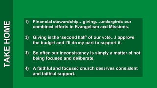 TAKE HOME Financial stewardship…giving…undergirds our combined efforts in Evangelism and Missions. Giving is the ‘second half’ of our vote…I approve the budget and I’ll do my part to support it. So often our inconsistency is simply a matter of not being focused and deliberate. A faithful and focused church deserves consistent and faithful support. 