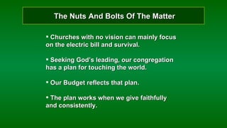 The Nuts And Bolts Of The Matter Churches with no vision can mainly focus on the electric bill and survival. Seeking God’s leading, our congregation has a plan for touching the world. Our Budget reflects that plan. The plan works when we give faithfully and consistently. 