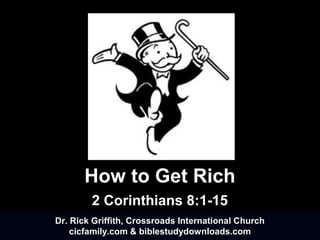 How to Get Rich
2 Corinthians 8:1-15
Dr. Rick Griffith, Crossroads International ChurchDr. Rick Griffith, Crossroads International Church
cicfamily.com & biblestudydownloads.comcicfamily.com & biblestudydownloads.com
Dr. Rick Griffith, Crossroads International ChurchDr. Rick Griffith, Crossroads International Church
cicfamily.com & biblestudydownloads.comcicfamily.com & biblestudydownloads.com
 