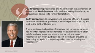“Godly sorrow inspires change and hope through the Atonement of
Jesus Christ. Worldly sorrow pulls us down, extinguishes hope, and
persuades us to give in to further temptation.
Godly sorrow leads to conversion and a change of heart. It causes
us to hate sin and love goodness. It encourages us to stand up and
walk in the light of Christ’s love.
True repentance is about transformation, not torture or torment.
Yes, heartfelt regret and true remorse for disobedience are often
painful and very important steps in the sacred process of
repentance. But when guilt leads to self-loathing or prevents us
from rising up again, it is impeding rather than promoting our
repentance.”
DIETER F UCHTDORF GC November 2023– “You Can Do It Now!” 11
 