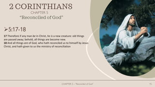 2 CORINTHIANS
CHAPTER 5
CHAPTER 5 – “Reconciled of God” 15
“Reconciled of God”
5:17-18
17 Therefore if any man be in Christ, he is a new creature: old things
are passed away; behold, all things are become new.
18 And all things are of God, who hath reconciled us to himself by Jesus
Christ, and hath given to us the ministry of reconciliation
 
