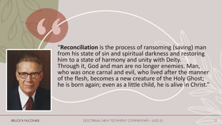 “Reconciliation is the process of ransoming (saving) man
from his state of sin and spiritual darkness and restoring
him to a state of harmony and unity with Deity.
Through it, God and man are no longer enemies. Man,
who was once carnal and evil, who lived after the manner
of the flesh, becomes a new creature of the Holy Ghost;
he is born again; even as a little child, he is alive in Christ.”
BRUCE R McCONKIE DOCTRINAL NEW TESTAMENT COMMENTARY– 2:422-23 17
 