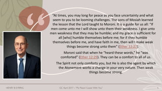 “At times, you may long for peace as you face uncertainty and what
seem to you to be looming challenges. The sons of Mosiah learned
the lesson that the Lord taught to Moroni. It is a guide for us all: “If
men come unto me I will show unto them their weakness. I give unto
men weakness that they may be humble; and my grace is sufficient for
all [who] humble themselves before me; for if they humble
themselves before me, and have faith in me, then will I make weak
things become strong unto them” (Ether 12:27).
Moroni said that when he “heard these words,” he “was
comforted” (Ether 12:29). They can be a comfort to all of us.
The Spirit not only comforts you, but He is also the agent by which
the Atonement works a change in your very nature. Then weak
things become strong.
HENRY B EYRING GC April 2017 – “My Peace I Leave With You” 5
 