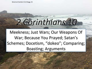 2 Corinthians 10
Meekness; Just Wars; Our Weapons Of
War; Because You Prayed; Satan’s
Schemes; Docetism, “dokeo”; Comparing;
Boasting; Arguments
Botanical Gardens Fort Bragg, CA
 