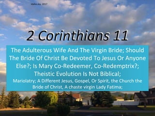 2 Corinthians 11
The Adulterous Wife And The Virgin Bride; Should
The Bride Of Christ Be Devoted To Jesus Or Anyone
Else?; Is Mary Co-Redeemer, Co-Redemptrix?;
Theistic Evolution Is Not Biblical;
Mariolatry; A Different Jesus, Gospel, Or Spirit, the Church the
Bride of Christ, A chaste virgin Lady Fatima;
Idaho sky, 2017
 