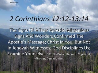 2 Corinthians 12:12-13:14
The Signs Of A True Apostle; Miraculous
Signs And Wonders Confirmed The
Apostle’s Message; Christ In You, But Not
In Jehovah Witnesses; God Disciplines Us;
Examine Yourselves; Creflo Dollar, Kenneth Copeland;
Miracles; Cessationism
Ken Stillwell
 
