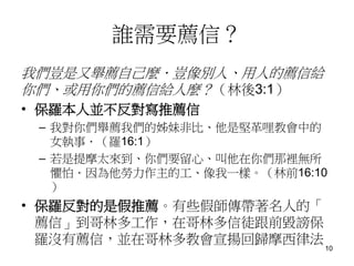 誰需要薦信？
我們豈是又舉薦自己麼．豈像別人、用人的薦信給
你們、或用你們的薦信給人麼？（林後3:1）
• 保羅本人並不反對寫推薦信
– 我對你們舉薦我們的姊妹非比、他是堅革哩教會中的
女執事．（羅16:1）
– 若是提摩太來到、你們要留心、叫他在你們那裡無所
懼怕．因為他勞力作主的工、像我一樣。（林前16:10
）
• 保羅反對的是假推薦。有些假師傳帶著名人的「
薦信」到哥林多工作，在哥林多信徒跟前毀謗保
羅沒有薦信，並在哥林多教會宣揚回歸摩西律法
10
 