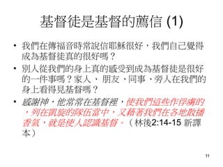 基督徒是基督的薦信 (1)
• 我們在傳福音時常說信耶穌很好，我們自己覺得
成為基督徒真的很好嗎？
• 別人從我們的身上真的感受到成為基督徒是很好
的一件事嗎？家人、 朋友、同事、旁人在我們的
身上看得見基督嗎？
• 感謝神，他常常在基督裡，使我們這些作俘虜的
，列在凱旋的隊伍當中，又藉著我們在各地散播
香氣，就是使人認識基督。（林後2:14-15 新譯
本）
11
 