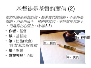 基督徒是基督的薦信 (2)
你們明顯是基督的信、藉著我們修成的．不是用墨
寫的、乃是用永生 神的靈寫的．不是寫在石版上
、乃是寫在心版上。(林後3:3)
• 作者：基督
• 紙：基督徒
• 筆：使徒(教會)
”修成”原文為”傳送”
• 墨：聖靈
• 寫在哪裡：心版
12
紙：信徒
墨：神的靈
筆：使徒
 
