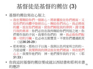 基督徒是基督的薦信 (3)
• 基督的薦信寫在心版上
– 我也要賜給你們一個新心、將新靈放在你們裡面．又
從你們的肉體中除掉石心、賜給你們肉心。我必將我
的靈、放在你們裡面、使你們順從我的律例、謹守遵
行我的典章。你們必住在我所賜給你們列祖之地、你
們要作我的子民、我要作你們的 神。我必救你們脫
離一切的污穢、也必命五穀豐登、不使你們遭遇飢荒
。（結36:26-29）
– 耶和華說、那些日子以後、我與以色列家所立的約、
乃是這樣．我要將我的律法放在他們裡面、寫在他們
心上．我要作他們的 神、他們要作我的子民。（耶
31:33）
• 你我這封基督的薦信要成就以西結書和耶利米書
的應許
13
 