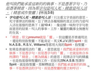 他叫我們能承當這新約的執事．不是憑著字句、乃
是憑著精意．因為那字句是叫人死、精意是叫人活
。〔精意或作聖靈〕(林後3:6)
• 字句是叫人死、精意是叫人活：只注重文字表面的意思，
死守著律法的條規，忘了律法各種規條的真正目的乃是叫
人活在基督的恩典下（羅10:4）。像這樣一味拘守字句表
面意思的結果，叫人的事奉、工作、屬靈的職事全無應有
的生氣。
• 「精意」原文pneuma就是「靈」。但這靈是否普通用法
，還是特別指聖靈，不能肯定。英文K.J.V.譯作spirit，但
N.A.S.B., R.S.V., Williams等都用大寫的Spirit，指聖靈。
• 如果是普通用法的「靈」，意思就是：我們能承當新約的
執事，不是憑字句，而是憑字句的「靈」，也就是和合本
所譯的「精意」（應為精義）的意思；而律法字句的精義
，也是指基督與聖靈的工作。若按英譯N.A.S.B.等譯作
Spirit，就是指聖靈，那解釋就是：我們能承當新約的執
事，不是憑律法的字句，而是憑聖靈的選立和呼召。
15
 