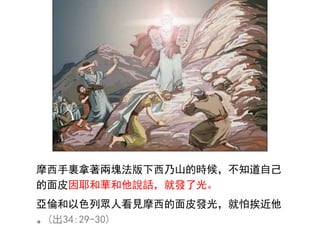 摩西手裏拿著兩塊法版下西乃山的時候，不知道自己
的面皮因耶和華和他說話，就發了光。
亞倫和以色列眾人看見摩西的面皮發光，就怕挨近他
。(出34:29-30)
 