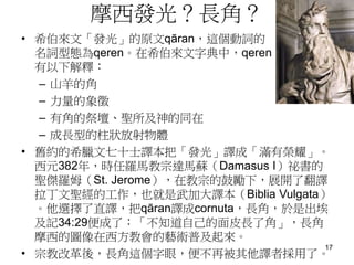 摩西發光？長角？
• 希伯來文「發光」的原文qāran，這個動詞的
名詞型態為qeren。在希伯來文字典中，qeren
有以下解釋：
– 山羊的角
– 力量的象徵
– 有角的祭壇、聖所及神的同在
– 成長型的柱狀放射物體
• 舊約的希臘文七十士譯本把「發光」譯成「滿有榮耀」。
西元382年，時任羅馬教宗達馬蘇（Damasus I）祕書的
聖傑羅姆（St. Jerome），在教宗的鼓勵下，展開了翻譯
拉丁文聖經的工作，也就是武加大譯本（Biblia Vulgata）
。他選擇了直譯，把qāran譯成cornuta，長角，於是出埃
及記34:29便成了：「不知道自己的面皮長了角」，長角
摩西的圖像在西方教會的藝術普及起來。
• 宗教改革後，長角這個字眼，便不再被其他譯者採用了。
17
 