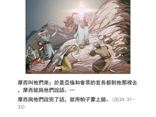 摩西叫他們來；於是亞倫和會眾的官長都到他那裡去
，摩西就與他們說話。…
摩西與他們說完了話，就用帕子蒙上臉。(出34:31-
33)
 