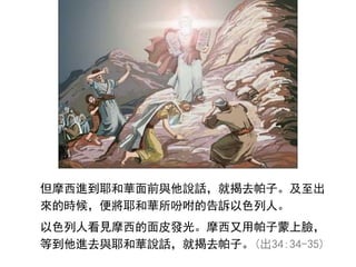 但摩西進到耶和華面前與他說話，就揭去帕子。及至出
來的時候，便將耶和華所吩咐的告訴以色列人。
以色列人看見摩西的面皮發光。摩西又用帕子蒙上臉，
等到他進去與耶和華說話，就揭去帕子。(出34:34-35)
 