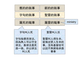 舊約的執事 新約的執事
字句的執事 聖靈的執事
屬死的職事 屬靈的職事 ministry
字句叫人死
字句指摩西律法，
因為無人可以守全
律法，靠律法是死
路一條，所以律法
叫人死
聖靈叫人活
聖靈叫人得生命，
能做改變人生命的
事，沒有基督徒可
以說不夠資格承擔
事奉
 