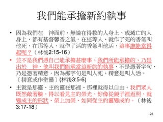 我們能承擔新約執事
• 因為我們在 神面前、無論在得救的人身上、或滅亡的人
身上、都有基督馨香之氣。在這等人、就作了死的香氣叫
他死．在那等人、就作了活的香氣叫他活．這事誰能當得
起呢？（林後2:15-16）
• 並不是我們憑自己能承擔甚麼事、我們所能承擔的、乃是
出於 神．他叫我們能承當這新約的執事．不是憑著字句、
乃是憑著精意．因為那字句是叫人死、精意是叫人活。
〔精意或作聖靈〕(林後3:5-6)
• 主就是那靈、主的靈在那裡、那裡就得以自由。我們眾人
既然敞著臉、得以看見主的榮光、好像從鏡子裡返照、就
變成主的形狀、榮上加榮、如同從主的靈變成的。（林後
3:17-18）
25
 