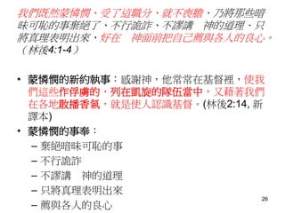 我們既然蒙憐憫、受了這職分、就不喪膽．乃將那些暗
昧可恥的事棄絕了、不行詭詐、不謬講 神的道理．只
將真理表明出來、好在 神面前把自己薦與各人的良心。
（林後4:1-4）
• 蒙憐憫的新約執事：感謝神，他常常在基督裡，使我
們這些作俘虜的，列在凱旋的隊伍當中，又藉著我們
在各地散播香氣，就是使人認識基督。(林後2:14, 新
譯本)
• 蒙憐憫的事奉：
– 棄絕暗昧可恥的事
– 不行詭詐
– 不謬講 神的道理
– 只將真理表明出來
– 薦與各人的良心
26
 