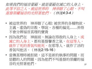 如果我們的福音蒙蔽、就是蒙蔽在滅亡的人身上。
此等不信之人、被這世界的 神弄瞎了心眼、不叫
基督榮耀福音的光照著他們。（林後4:3-4）
• 被這世界的 神弄瞎了心眼: 被世界的各種物欲、
主義、虛偽的宗教、學說、各種的偏見……弄得
不會分辨福音真理的寶貴
• 因為我們在 神面前、無論在得救的人身上、或
滅亡的人身上、都有基督馨香之氣。在這等人、
就作了死的香氣叫他死．在那等人、就作了活的
香氣叫他活．（林後2:15-16）
• 當傳真理時被拒絕，這不是新約執事的問題，而
是聽的人的問題，因為他們不叫基督的榮耀的福
音的光照著他們。 27
 