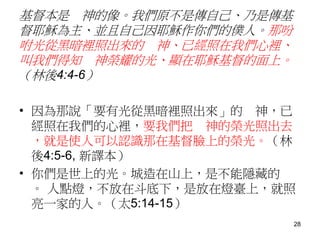 基督本是 神的像。我們原不是傳自己、乃是傳基
督耶穌為主、並且自己因耶穌作你們的僕人。那吩
咐光從黑暗裡照出來的 神、已經照在我們心裡、
叫我們得知 神榮耀的光、顯在耶穌基督的面上。
（林後4:4-6）
• 因為那說「要有光從黑暗裡照出來」的 神，已
經照在我們的心裡，要我們把 神的榮光照出去
，就是使人可以認識那在基督臉上的榮光。（林
後4:5-6, 新譯本）
• 你們是世上的光。城造在山上，是不能隱藏的
。 人點燈，不放在斗底下，是放在燈臺上，就照
亮一家的人。（太5:14-15）
28
 