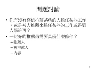 問題討論
• 你有沒有寫信推薦某些的人擔任某些工作
，或是被人推薦來擔任某些的工作或得到
入學許可？
• 一封好的推薦信需要具備什麼條件？
– 推薦人
– 被推薦人
– 內容
3
 