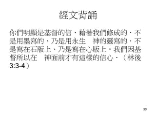 經文背誦
你們明顯是基督的信、藉著我們修成的．不
是用墨寫的、乃是用永生 神的靈寫的．不
是寫在石版上、乃是寫在心版上。我們因基
督所以在 神面前才有這樣的信心．（林後
3:3-4）
30
 