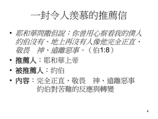 一封令人羨慕的推薦信
• 耶和華問撒但說：你曾用心察看我的僕人
約伯沒有．地上再沒有人像他完全正直、
敬畏 神、遠離惡事。（伯1:8）
• 推薦人：耶和華上帝
• 被推薦人：約伯
• 內容：完全正直、敬畏 神、遠離惡事
約伯對苦難的反應與轉變
4
 
