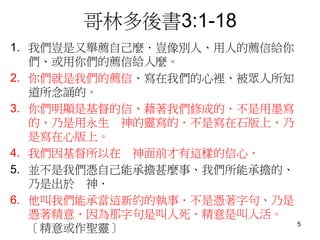 哥林多後書3:1-18
1. 我們豈是又舉薦自己麼．豈像別人、用人的薦信給你
們、或用你們的薦信給人麼。
2. 你們就是我們的薦信、寫在我們的心裡、被眾人所知
道所念誦的。
3. 你們明顯是基督的信、藉著我們修成的．不是用墨寫
的、乃是用永生 神的靈寫的．不是寫在石版上、乃
是寫在心版上。
4. 我們因基督所以在 神面前才有這樣的信心．
5. 並不是我們憑自己能承擔甚麼事、我們所能承擔的、
乃是出於 神．
6. 他叫我們能承當這新約的執事．不是憑著字句、乃是
憑著精意．因為那字句是叫人死、精意是叫人活。
〔精意或作聖靈〕 5
 