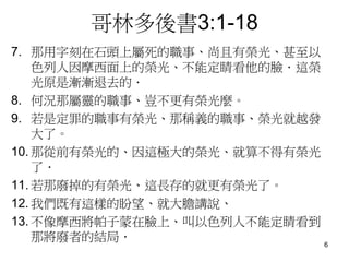 哥林多後書3:1-18
7. 那用字刻在石頭上屬死的職事、尚且有榮光、甚至以
色列人因摩西面上的榮光、不能定睛看他的臉．這榮
光原是漸漸退去的．
8. 何況那屬靈的職事、豈不更有榮光麼。
9. 若是定罪的職事有榮光、那稱義的職事、榮光就越發
大了。
10. 那從前有榮光的、因這極大的榮光、就算不得有榮光
了．
11. 若那廢掉的有榮光、這長存的就更有榮光了。
12. 我們既有這樣的盼望、就大膽講說、
13. 不像摩西將帕子蒙在臉上、叫以色列人不能定睛看到
那將廢者的結局． 6
 
