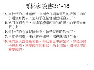 哥林多後書3:1-18
14. 但他們的心地剛硬．直到今日誦讀舊約的時候、這帕
子還沒有揭去．這帕子在基督裡已經廢去了。
15. 然而直到今日、每逢誦讀摩西書的時候、帕子還在他
們心上。
16. 但他們的心幾時歸向主、帕子就幾時除去了。
17. 主就是那靈、主的靈在那裡、那裡就得以自由。
18. 我們眾人既然敞著臉、得以看見主的榮光、好像從鏡
子裡返照、就變成主的形狀、榮上加榮、如同從主的
靈變成的。
7
 