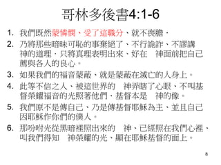 哥林多後書4:1-6
1. 我們既然蒙憐憫、受了這職分、就不喪膽．
2. 乃將那些暗昧可恥的事棄絕了、不行詭詐、不謬講
神的道理．只將真理表明出來、好在 神面前把自己
薦與各人的良心。
3. 如果我們的福音蒙蔽、就是蒙蔽在滅亡的人身上。
4. 此等不信之人、被這世界的 神弄瞎了心眼、不叫基
督榮耀福音的光照著他們．基督本是 神的像。
5. 我們原不是傳自己、乃是傳基督耶穌為主、並且自己
因耶穌作你們的僕人。
6. 那吩咐光從黑暗裡照出來的 神、已經照在我們心裡、
叫我們得知 神榮耀的光、顯在耶穌基督的面上。
8
 