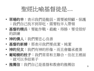 聖經比喻基督徒是…
• 草場的羊：表示我們是脆弱、需要被照顧、保護
；我們自己找不到草吃，需要牧羊人帶領
• 基督的精兵：要能作戰、殺敵、得勝，要受很好
的訓練
• 神的僕人：我們要忠心良善
• 基督的新婦：那表示我們要貞潔、純潔
• 神的兒女：我們有神的形像，而且會繼承產業
• 葡萄樹的枝子：我們常常和主聯合，住在主裡面
，就可以多結果子
• 推薦信：我們自己是基督和教會的推薦信 9
 