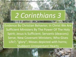 2 Corinthians 3
Evidence By Christian Behavior; In Christ We Are
Sufficient Ministers By The Power Of The Holy
Spirit; Jesus Is Sufficient; Servants (deacons)
Serve; New Covenant Ministers; Who Gives
Life?; “glory”; Moses depicted with horns;
Stubborn Unrepentant Hearts
Jordan river south of the Sea of Galilee. “PhotoGuide Sampler”1
 