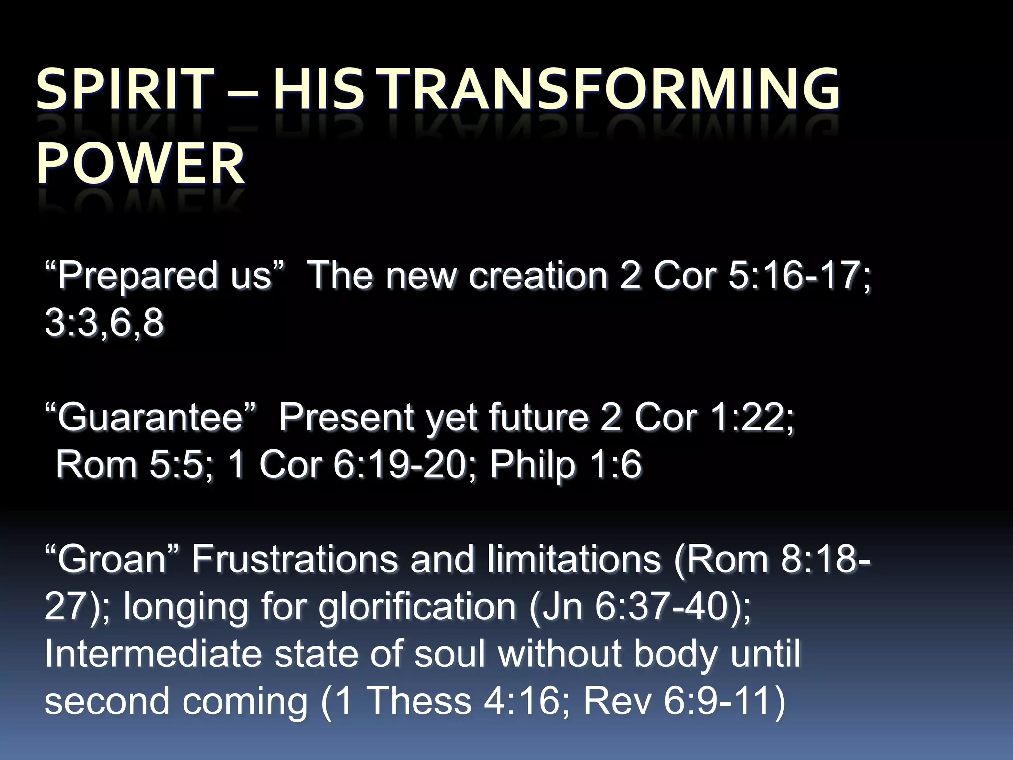 “Prepared us” The new creation 2 Cor 5:16-17;
3:3,6,8

“Guarantee” Present yet future 2 Cor 1:22;
 Rom 5:5; 1 Cor 6:19-20; Philp 1:6

“Groan” Frustrations and limitations (Rom 8:18-
27); longing for glorification (Jn 6:37-40);
Intermediate state of soul without body until
second coming (1 Thess 4:16; Rev 6:9-11)
 