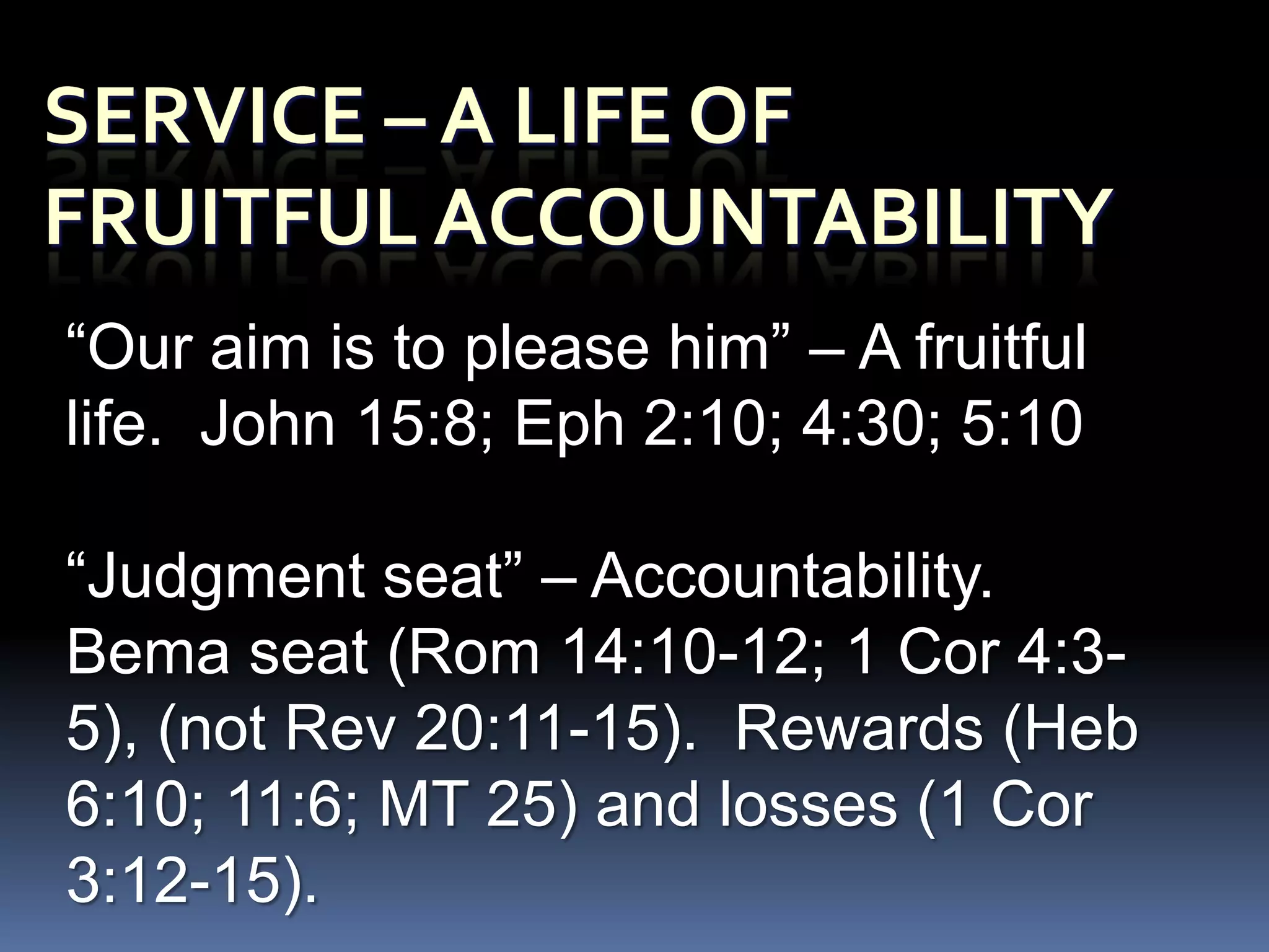 “Our aim is to please him” – A fruitful
life. John 15:8; Eph 2:10; 4:30; 5:10

“Judgment seat” – Accountability.
Bema seat (Rom 14:10-12; 1 Cor 4:3-
5), (not Rev 20:11-15). Rewards (Heb
6:10; 11:6; MT 25) and losses (1 Cor
3:12-15).
 