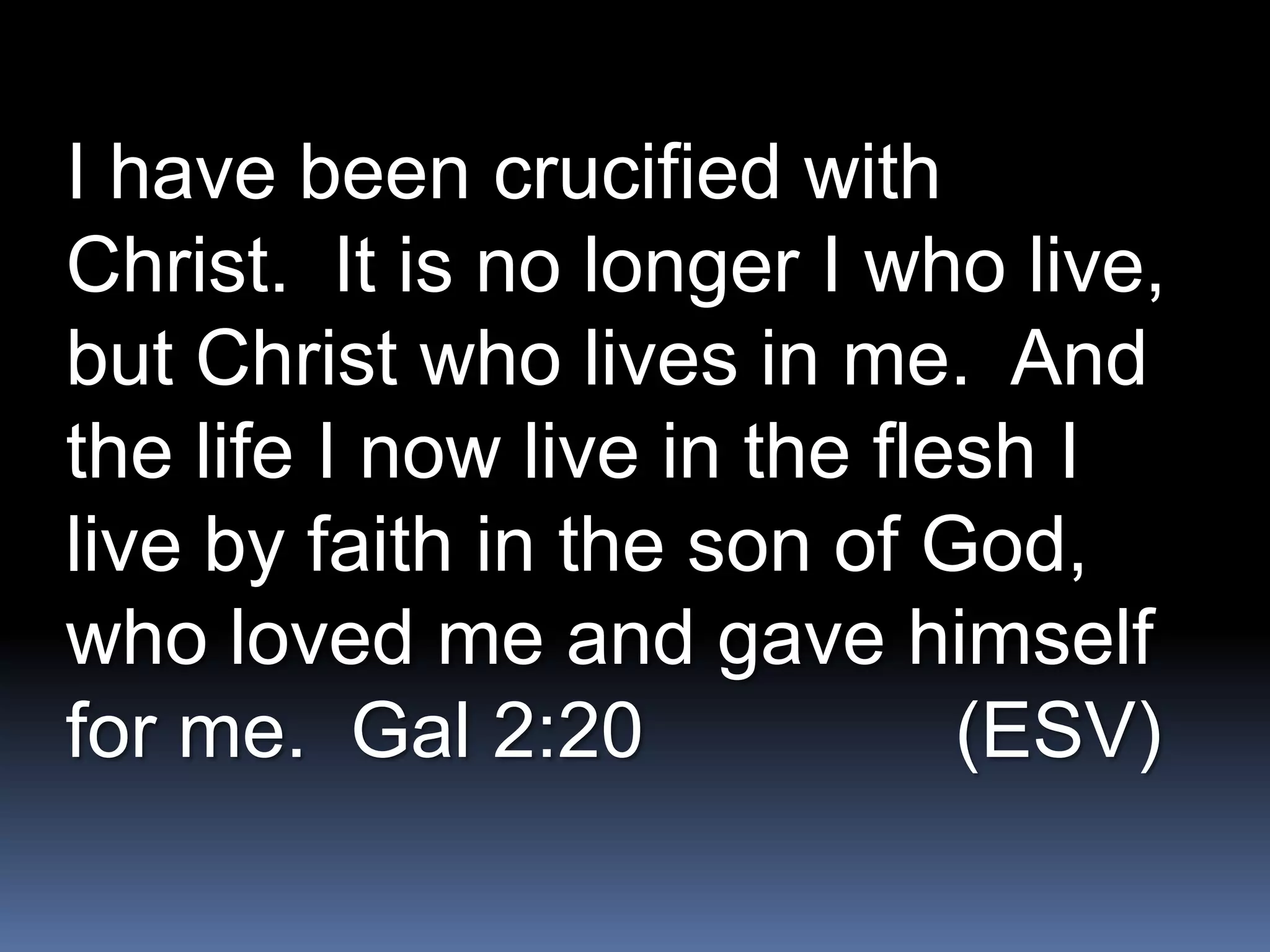 I have been crucified with
Christ. It is no longer I who live,
but Christ who lives in me. And
the life I now live in the flesh I
live by faith in the son of God,
who loved me and gave himself
for me. Gal 2:20              (ESV)
 