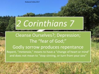 2 Corinthians 7
Cleanse Ourselves?; Depression;
The “fear of God;”
Godly sorrow produces repentance
Repent, “metanoia,” means to have a “change of heart or mind”
and does not mean to “stop sinning, or turn from your sins”
Redwood Valley 2017
 