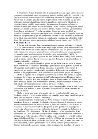 5. El versículo 7 sirve de enlace entre lo que precede y lo que sigue: «Pero llevamos
este tesoro en vasijas de barro, para mostrar que este sublime poder del evangelio es de
Dios y no procede de nosotros» (NVI). Pablo llama «tesoro» al Evangelio porque no
hay en todo el Universo joya tan valiosa ni provechosa como el anuncio de que Dios
está presto a otorgar el perdón de todos los pecados y a conceder la vida eterna en
comunión íntima con Él a todos cuantos, sin poner nada de su parte, se limiten a
extender la mano para recibir un don tan sublime. Y ese «tesoro», como joya en estuche
de barro, es llevado y ofrecido por hombres débiles, frágiles, mortales. ¿Cómo habrían
de predicarse a sí mismos? El hecho paradójico de que una vasija tan frágil sea
portadora de tan rico tesoro tiene por objeto poner de relieve que el Evangelio no es una
invención del predicador y que las conversiones llevadas a cabo mediante la predicación
no se deben a su competencia humana ni a su elocuente oratoria, sino al sublime poder
de un Dios soberano, que es quien produce el efecto interior (comp. con 1 Co. 3:5–7).
Versículos 8–18
1. En una serie de cuatro frases paradójicas (cuatro pares de participios), el apóstol
(vv. 8, 9) contrasta lo que le ocurre a una frágil vasija de barro con la manifestación del
sublime poder de Dios en las más difíciles circunstancias: «Se nos aprieta de firme por
todas partes, pero no somos aplastados; nos vemos apurados, pero no desesperados;
perseguidos, pero no abandonados; derribados, pero no destruidos» (NVI). En
cualquier situación, por penosa que sea, los hijos de Dios tienen en Él y de Él consuelo,
ayuda y fuerzas; siempre hay un «pero no» que hace llevadera, y aun consoladora, la
situación más difícil y peligrosa.
(A) En el primer par de participios, parece ser que Pablo tiene en mente la imagen
de un soldado que se ve cercado de enemigos por todos los lados, pero no le ponen en
tal estrechura que le quiten toda libertad de acción. Es corriente en los Salmos la
metáfora de ser sacado a espacio amplio para indicar la liberación de un piadoso
israelita, o del propio salmista, de la estrechura en que le habían puesto sus enemigos.
(B) En el segundo par se comparan dos verbos de la misma raíz, siendo el segundo
compuesto del primero (gr. aporúmenoi all’ ouk exaporúmenoi). El primero indica
perplejidad; el segundo lleva esta perplejidad hasta la desesperación. «El énfasis recae
en los limitados medios que, humanamente hablando, estaban al alcance de Pablo. Se
halla sin las adecuadas provisiones, pero no del todo» (Tasker).
(C) El tercer par nos presenta al apóstol como a un perseguido al que se está a punto
de dar caza, pero no hasta el punto de sentirse desamparado (el mismo verbo de Mt.
27:46; Mr. 15:34).
(D) En el último par vemos el contraste entre ser echado abajo (lit.) esto es,
derribado en tierra, y el no ser destruido (el tan conocido verbo griego apóllumi, que se
repite unas 90 veces en el Nuevo Testamento).
2. La razón suprema de este triunfo de Pablo en medio de las más difíciles
situaciones la da en el versículo 10, al decir: «Siempre llevando de una parte a otra en
nuestro cuerpo la condición mortal de Jesús, a fin de que también la vida de Jesús se
manifieste en nuestro cuerpo» (NVI). El apóstol no dice que lleve en su cuerpo la
muerte, sino el continuo morir (gr. nékrosin), de Jesús. El versículo ha de leerse a la
luz de Gálatas 2:20 y Colosenses 1:24. Dice P. Gutiérrez: «Esta reproducción de los
sufrimientos de Cristo en la vida del apóstol trae consigo la manifestación simultánea y
continua de su poder salvador». Pablo lo explica en los versículos 11 y 12: El continuo
morir de Pablo por Cristo (v. 11, comp. con 1 Co. 15:31) en una prolongación del morir
de Cristo en Pablo, de forma que la vida que el morir de Cristo, ya ahora resucitado, era
capaz de conferir, actuaba primeramente en el apóstol sufriente para desbordarse
después hasta aquellos por cuyo servicio estaba continuamente en peligro de muerte (v.
 